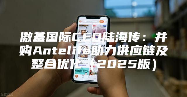 傲基国际CEO陆海传：并购Antelife助力供应链及整合优化2025版