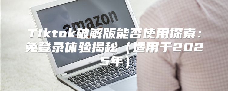 Tiktok破解版能否使用探索：免登录体验揭秘适用于2025年