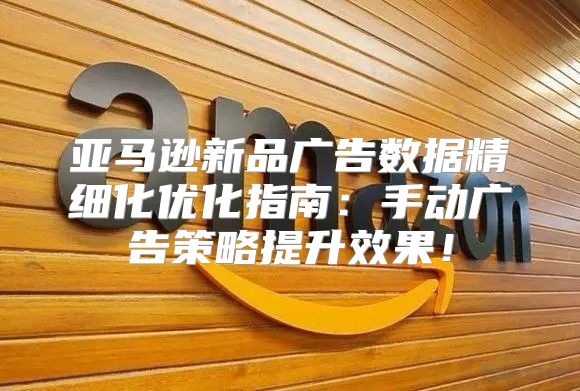亚马逊新品广告数据精细化优化指南：手动广告策略提升效果！