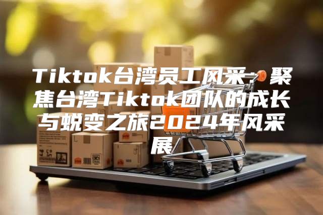 Tiktok台湾员工风采：聚焦台湾Tiktok团队的成长与蜕变之旅2025年风采展