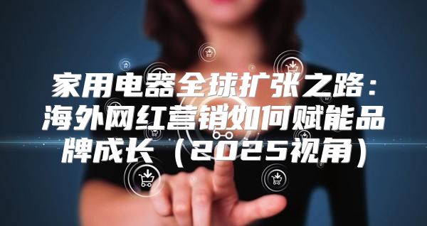家用电器全球扩张之路：海外网红营销如何赋能品牌成长2025视角