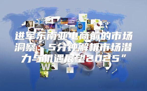 进军东南亚电商前的市场洞察：5分钟解析市场潜力与机遇展望2025”