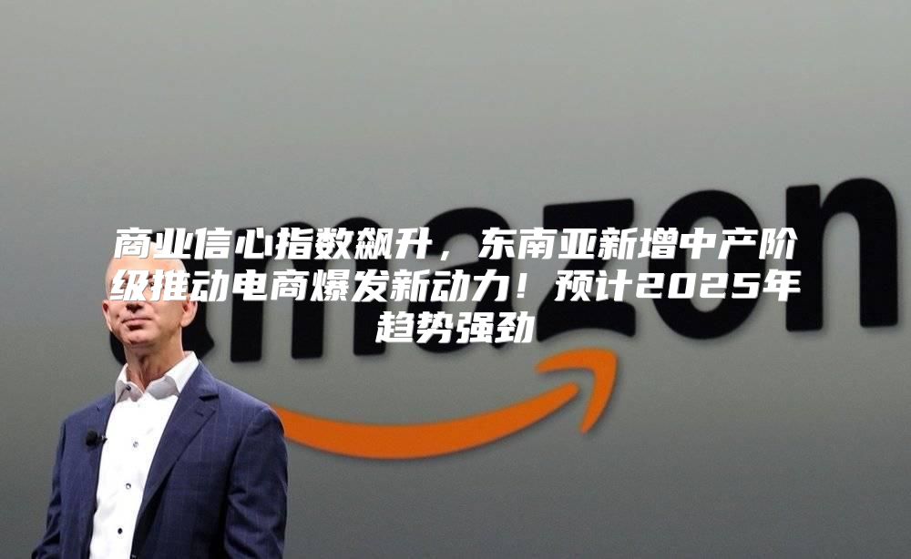 商业信心指数飙升，东南亚新增中产阶级推动电商爆发新动力！预计2025年趋势强劲