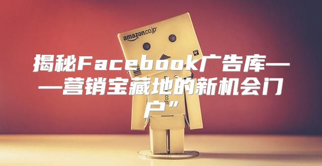 揭秘Facebook广告库——营销宝藏地的新机会门户”