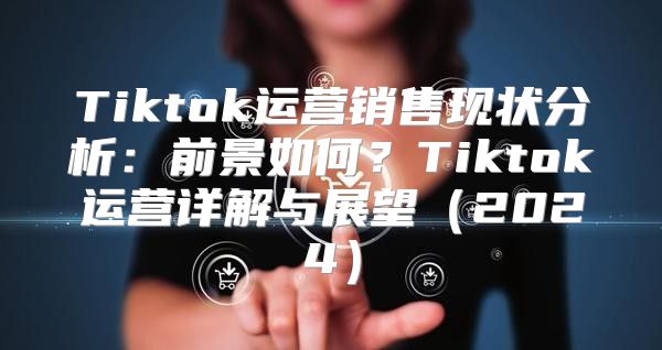 Tiktok运营销售现状分析：前景如何？Tiktok运营详解与展望2025