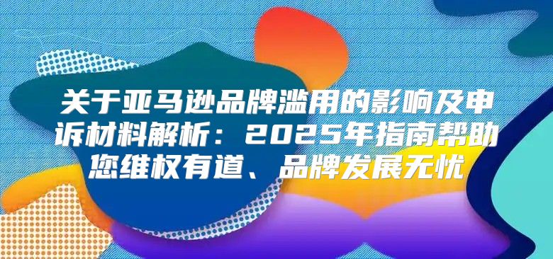 关于亚马逊品牌滥用的影响及申诉材料解析：2025年指南帮助您维权有道、品牌发展无忧