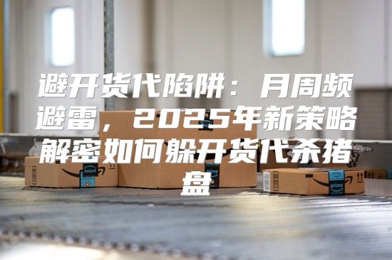 避开货代陷阱：月周频避雷，2025年新策略解密如何躲开货代杀猪盘