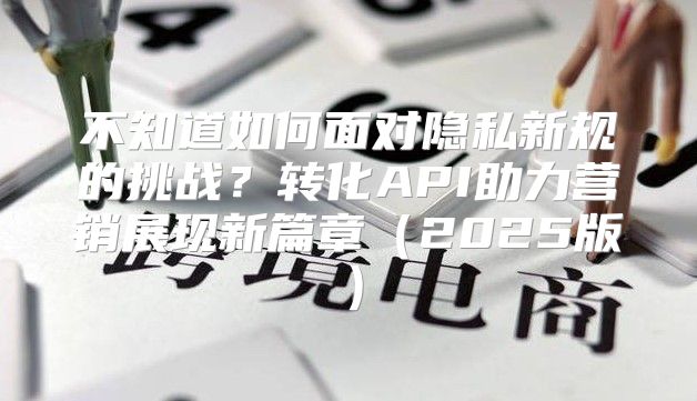 不知道如何面对隐私新规的挑战？转化API助力营销展现新篇章2025版