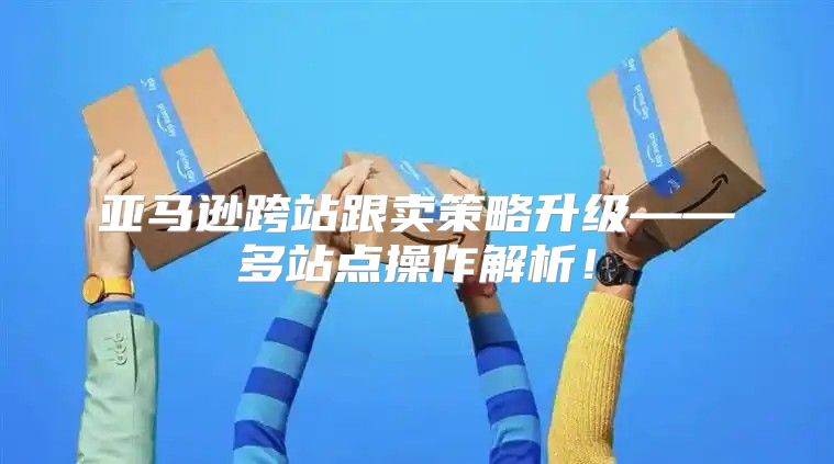 亚马逊跨站跟卖策略升级——多站点操作解析！