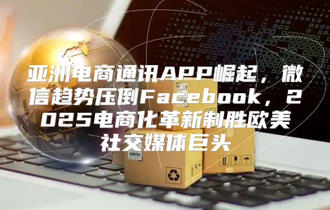 亚洲电商通讯APP崛起，微信趋势压倒Facebook，2025电商化革新制胜欧美社交媒体巨头
