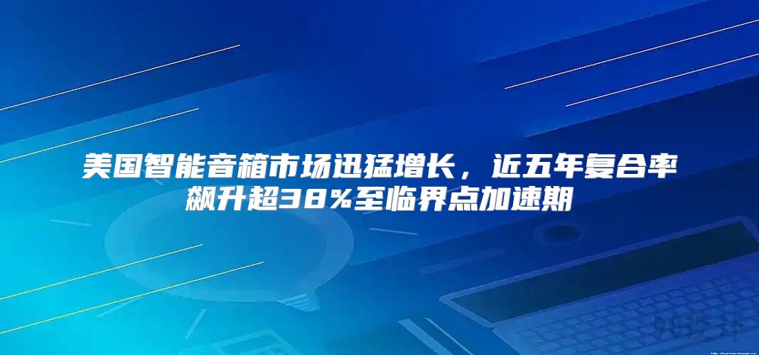 美国智能音箱市场迅猛增长，近五年复合率飙升超38%至临界点加速期