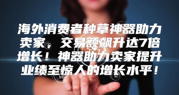 海外消费者种草神器助力卖家，交易额飙升达7倍增长！神器助力卖家提升业绩至惊人的增长水平！