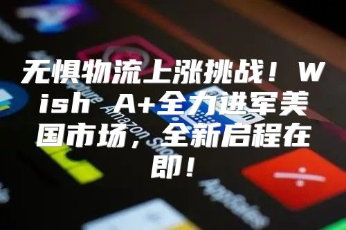 无惧物流上涨挑战！Wish A+全力进军美国市场，全新启程在即！