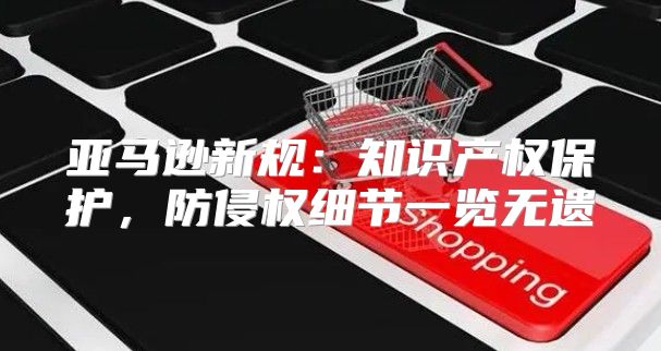 亚马逊新规：知识产权保护，防侵权细节一览无遗