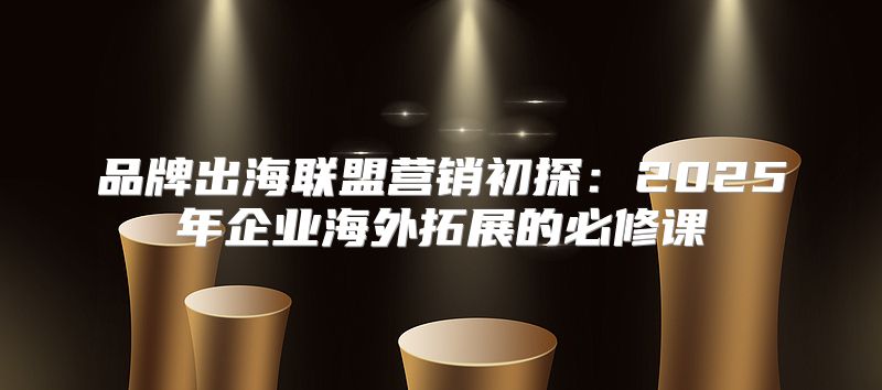 品牌出海联盟营销初探：2025年企业海外拓展的必修课