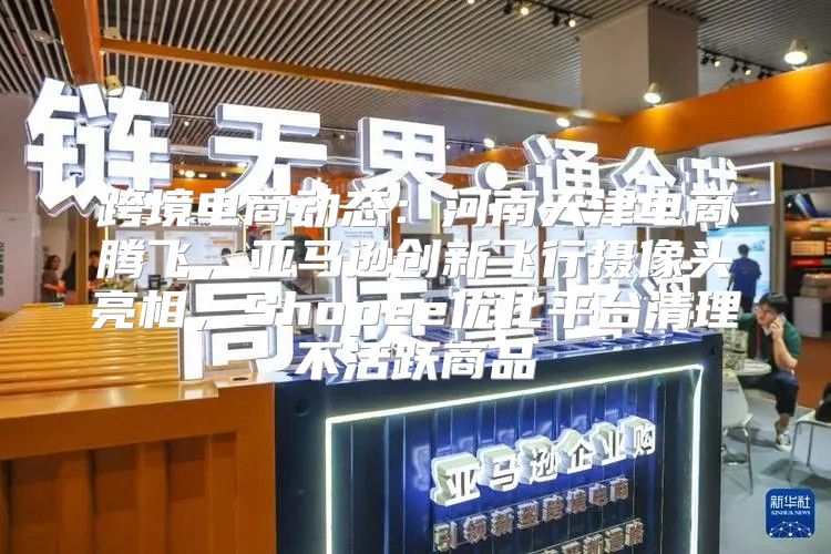 跨境电商动态：河南天津电商腾飞，亚马逊创新飞行摄像头亮相，Shopee优化平台清理不活跃商品