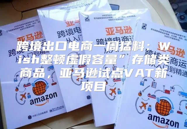 跨境出口电商一周猛料：Wish整顿虚假容量”存储类商品，亚马逊试点VAT新项目