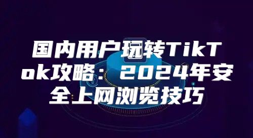国内用户玩转TikTok攻略：2025年安全上网浏览技巧
