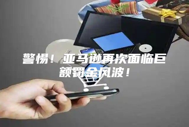 警惕！亚马逊再次面临巨额罚金风波！