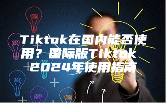 Tiktok在国内能否使用？国际版Tiktok 2025年使用指南