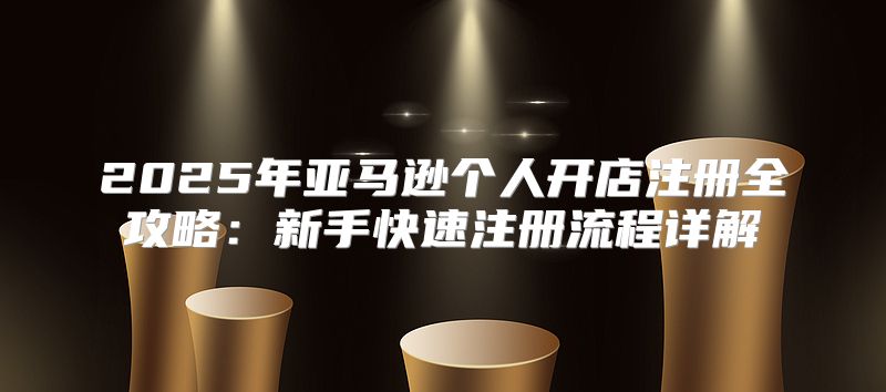 2025年亚马逊个人开店注册全攻略：新手快速注册流程详解