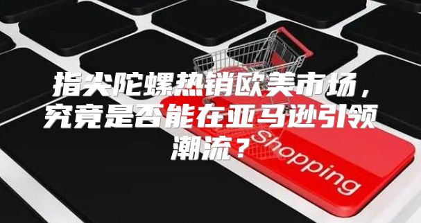 指尖陀螺热销欧美市场，究竟是否能在亚马逊引领潮流？