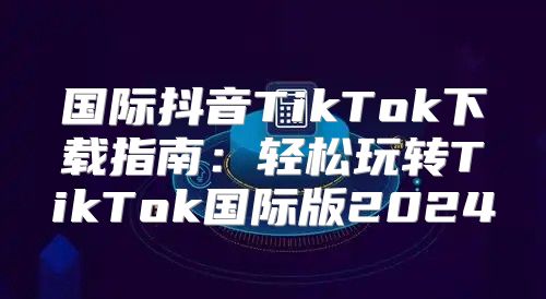 国际抖音TikTok下载指南：轻松玩转TikTok国际版2025