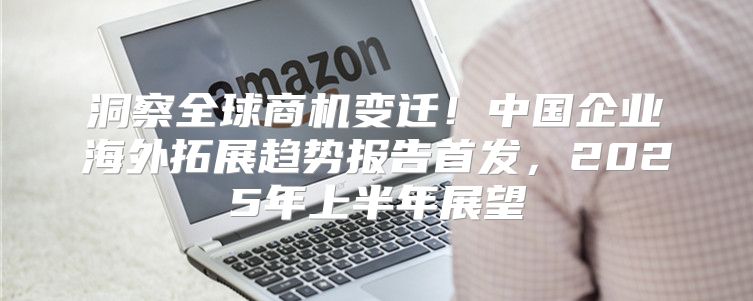 洞察全球商机变迁！中国企业海外拓展趋势报告首发，2025年上半年展望