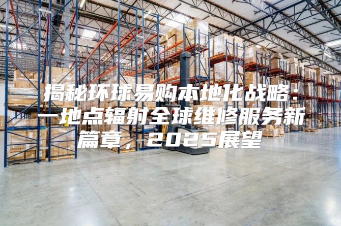 揭秘环球易购本地化战略：一地点辐射全球维修服务新篇章，2025展望