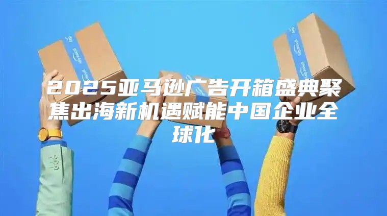 2025亚马逊广告开箱盛典聚焦出海新机遇赋能中国企业全球化