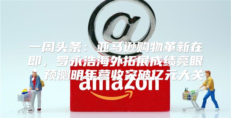 一周头条：亚马逊购物革新在即，罗永浩海外拓展成绩亮眼，预测明年营收突破亿元大关