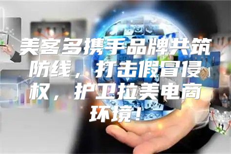 美客多携手品牌共筑防线，打击假冒侵权，护卫拉美电商环境！