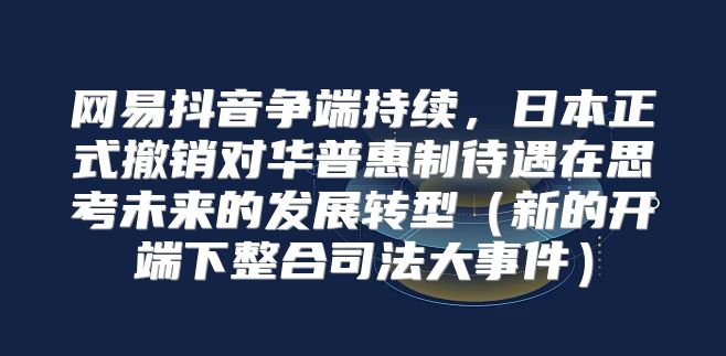 网易抖音争端持续，日本正式撤销对华普惠制待遇在思考未来的发展转型新的开端下整合司法大事件