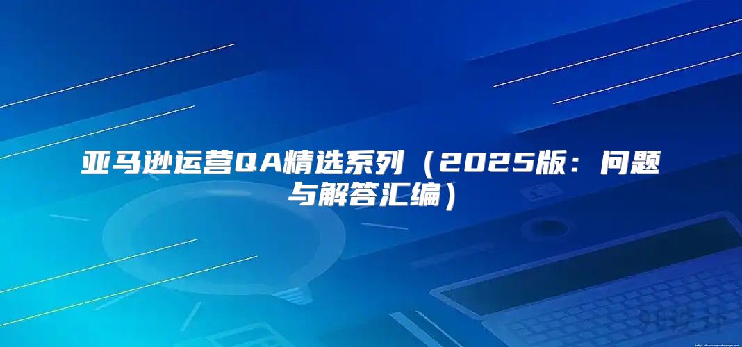 亚马逊运营QA精选系列2025版：问题与解答汇编