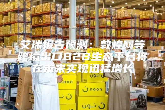 艾瑞报告预测：敦煌网等跨境出口B2B生态平台将在未来实现迅猛增长