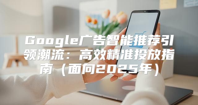 Google广告智能推荐引领潮流：高效精准投放指南面向2025年