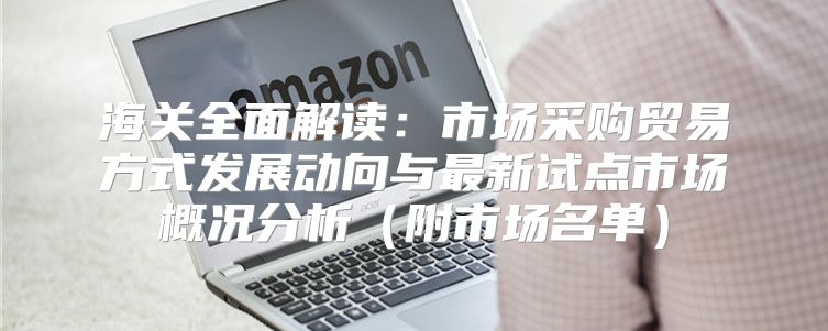 海关全面解读：市场采购贸易方式发展动向与最新试点市场概况分析附市场名单
