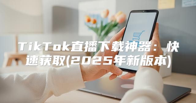 TikTok直播下载神器：快速获取(2025年新版本)