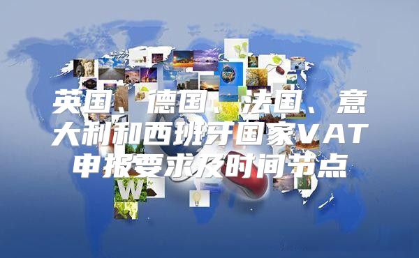 英国、德国、法国、意大利和西班牙国家VAT申报要求及时间节点
