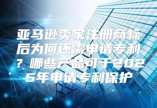 亚马逊卖家注册商标后为何还需申请专利？哪些产品可于2025年申请专利保护