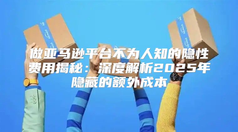 做亚马逊平台不为人知的隐性费用揭秘：深度解析2025年隐藏的额外成本