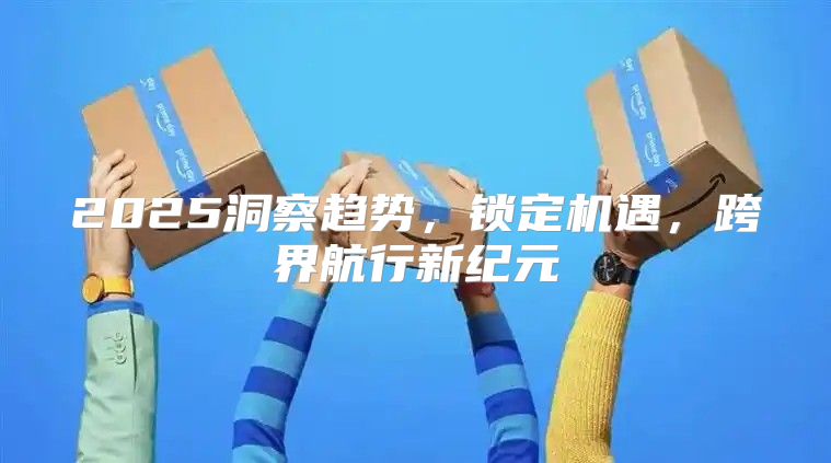 2025洞察趋势，锁定机遇，跨界航行新纪元