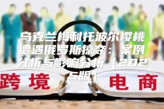 乌克兰梅利托波尔樱桃遭遇俄罗斯掠夺：案例分析与影响分析2025版