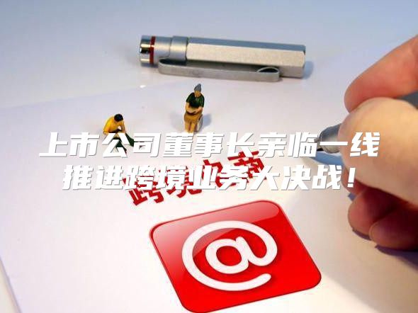 上市公司董事长亲临一线推进跨境业务大决战！