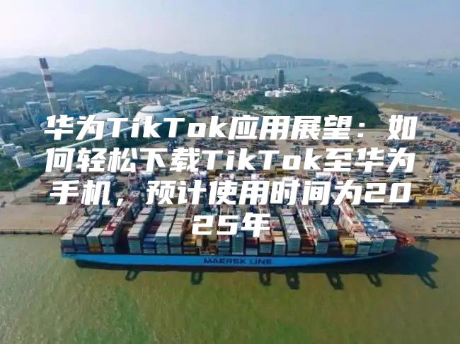 华为TikTok应用展望：如何轻松下载TikTok至华为手机，预计使用时间为2025年