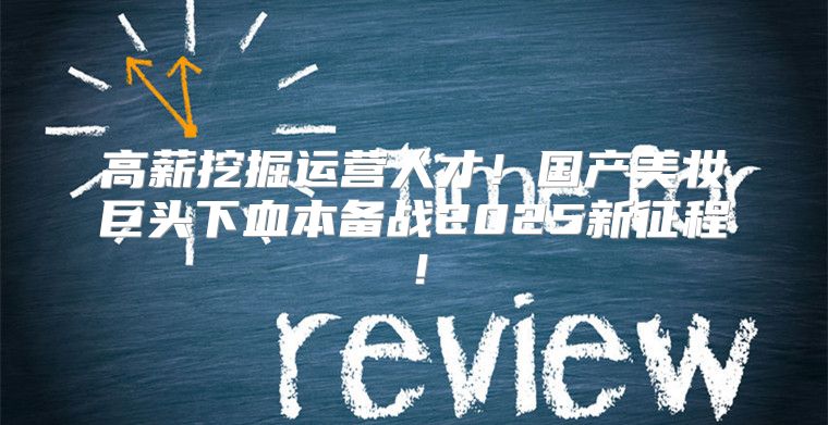 高薪挖掘运营人才！国产美妆巨头下血本备战2025新征程！