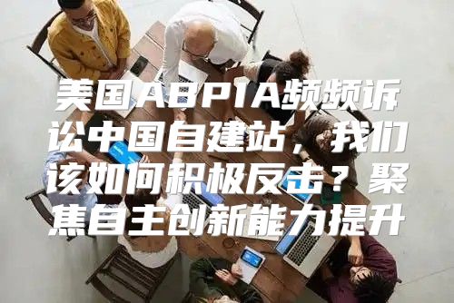 美国ABPIA频频诉讼中国自建站，我们该如何积极反击？聚焦自主创新能力提升