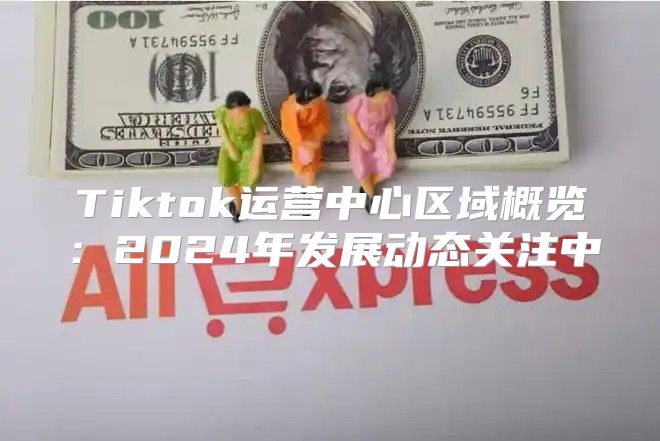 Tiktok运营中心区域概览：2025年发展动态关注中