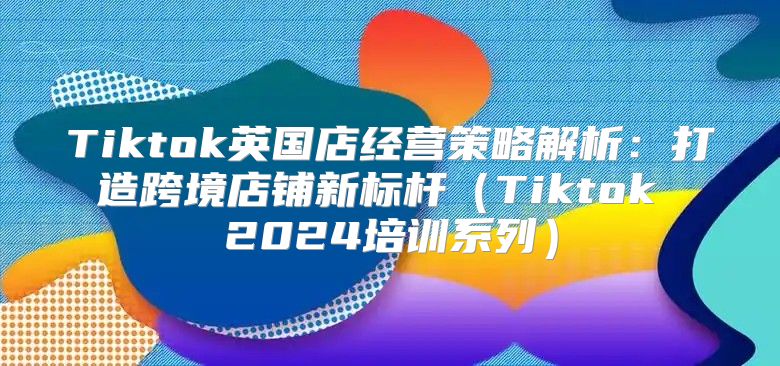 Tiktok英国店经营策略解析：打造跨境店铺新标杆Tiktok 2025培训系列