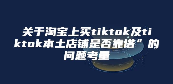 关于淘宝上买tiktok及tiktok本土店铺是否靠谱”的问题考量